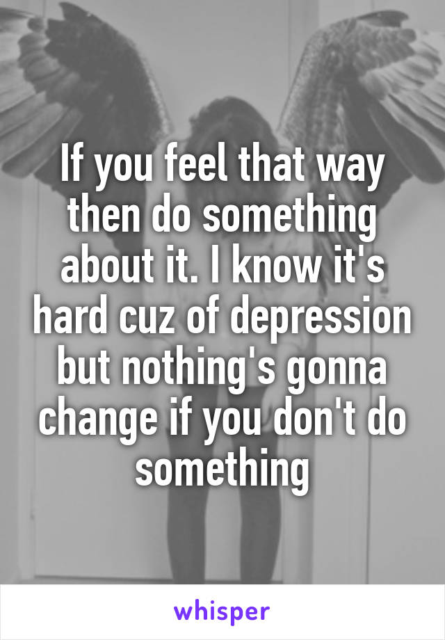 If you feel that way then do something about it. I know it's hard cuz of depression but nothing's gonna change if you don't do something