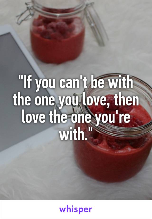 "If you can't be with the one you love, then love the one you're with."