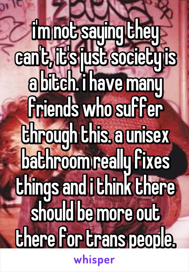 i'm not saying they can't, it's just society is a bitch. i have many friends who suffer through this. a unisex bathroom really fixes things and i think there should be more out there for trans people.