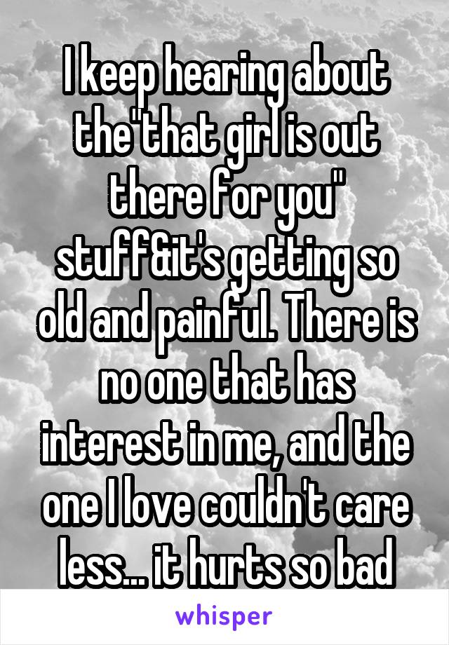 I keep hearing about the"that girl is out there for you" stuff&it's getting so old and painful. There is no one that has interest in me, and the one I love couldn't care less... it hurts so bad