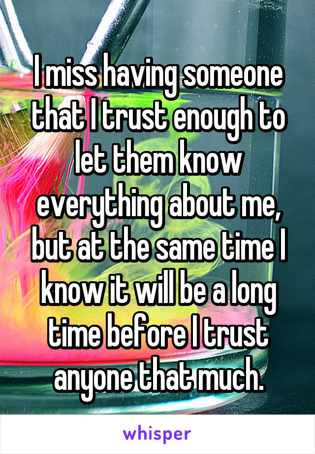 I miss having someone that I trust enough to let them know everything about me, but at the same time I know it will be a long time before I trust anyone that much.