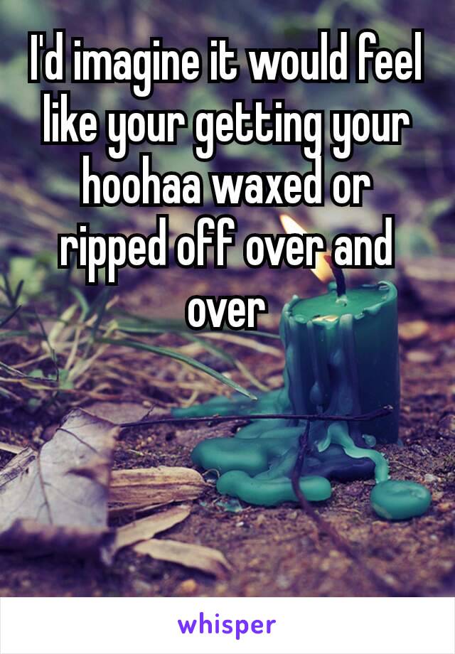 I'd imagine​ it would feel like your getting your hoohaa waxed or ripped off over and over