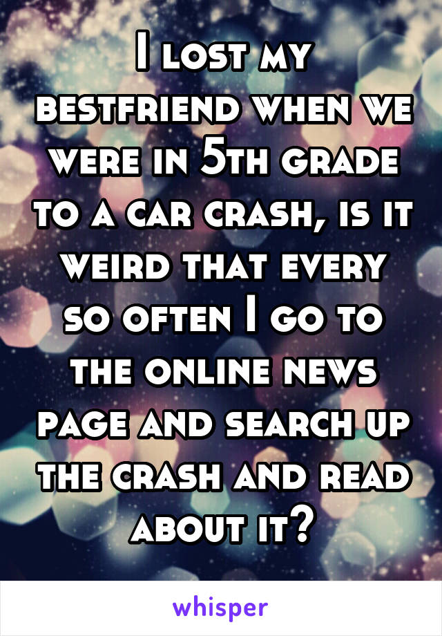 I lost my bestfriend when we were in 5th grade to a car crash, is it weird that every so often I go to the online news page and search up the crash and read about it?
