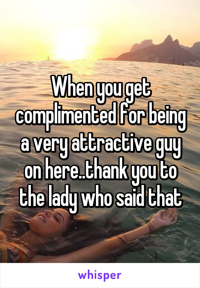 When you get complimented for being a very attractive guy on here..thank you to the lady who said that