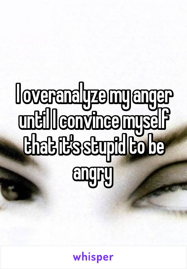 I overanalyze my anger until I convince myself that it's stupid to be angry 