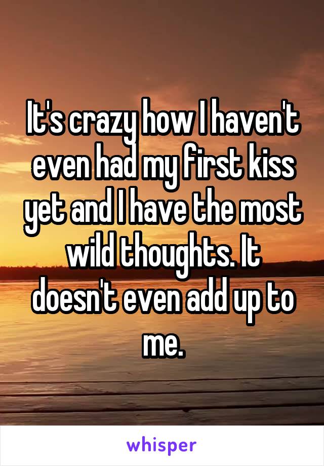 It's crazy how I haven't even had my first kiss yet and I have the most wild thoughts. It doesn't even add up to me.