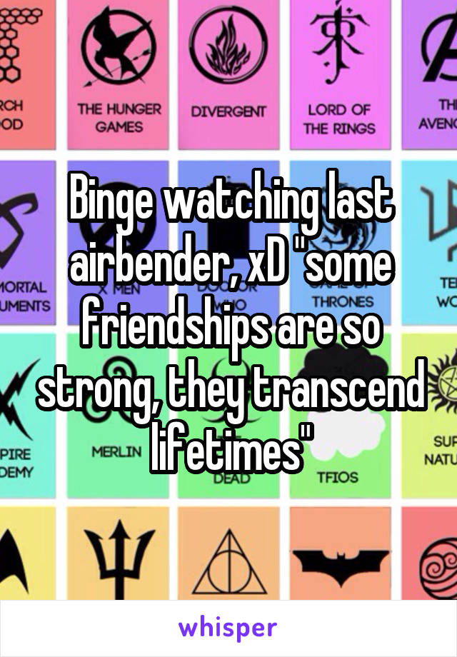 Binge watching last airbender, xD "some friendships are so strong, they transcend lifetimes"