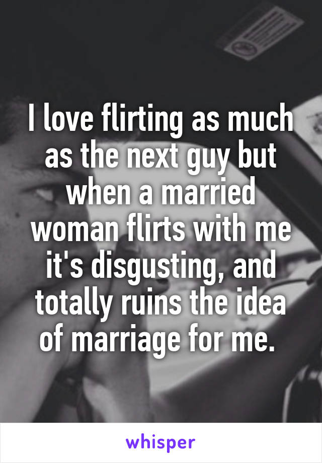 I love flirting as much as the next guy but when a married woman flirts with me it's disgusting, and totally ruins the idea of marriage for me. 