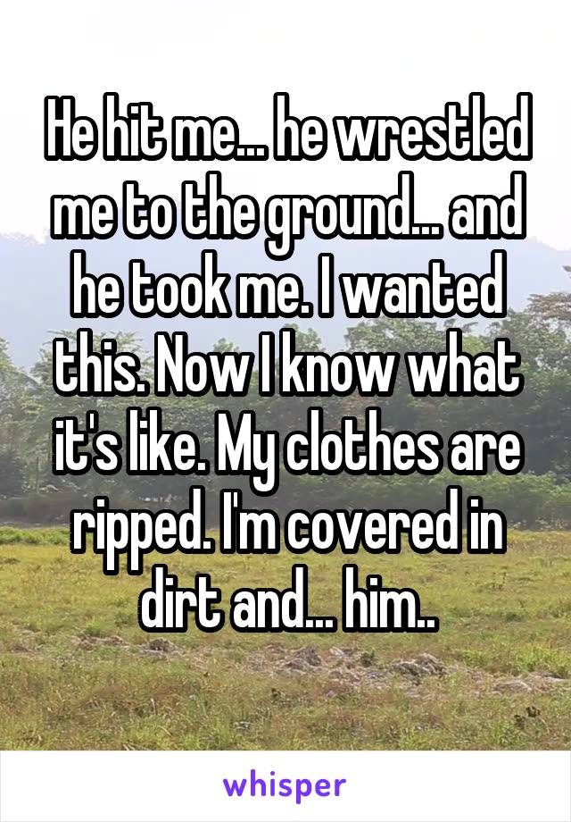 He hit me... he wrestled me to the ground... and he took me. I wanted this. Now I know what it's like. My clothes are ripped. I'm covered in dirt and... him..
