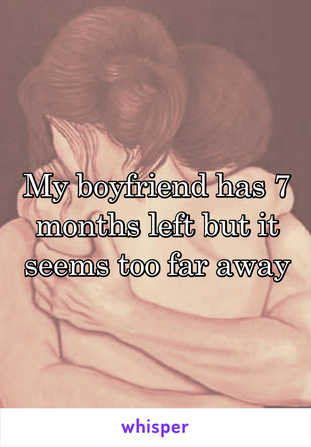 My boyfriend has 7 months left but it seems too far away