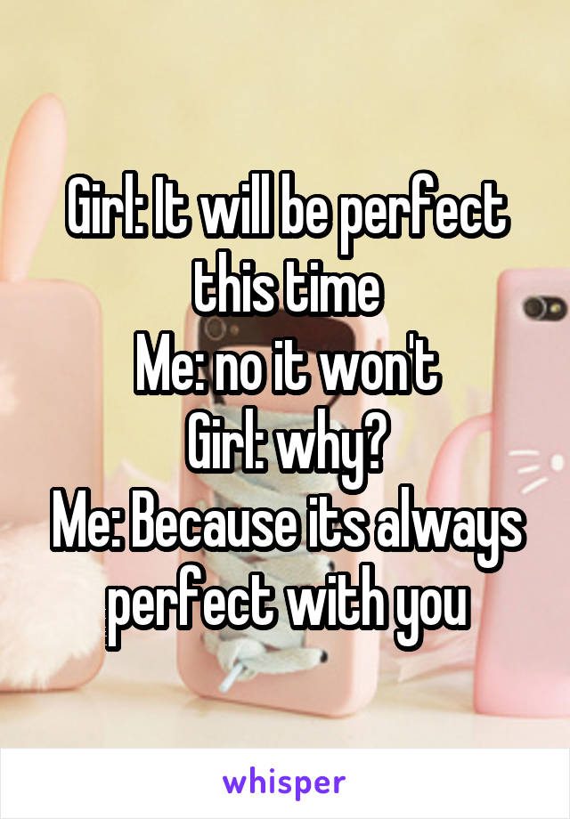 Girl: It will be perfect this time
Me: no it won't
Girl: why?
Me: Because its always perfect with you