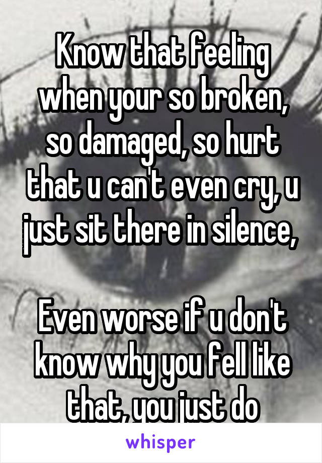 Know that feeling when your so broken, so damaged, so hurt that u can't even cry, u just sit there in silence, 

Even worse if u don't know why you fell like that, you just do