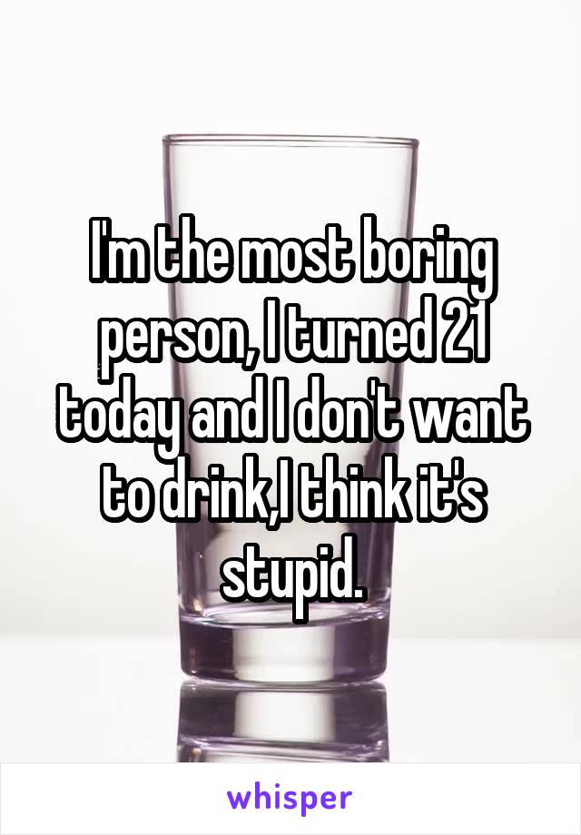 I'm the most boring person, I turned 21 today and I don't want to drink,I think it's stupid.