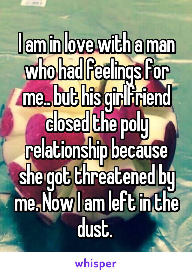 I am in love with a man who had feelings for me.. but his girlfriend closed the poly relationship because she got threatened by me. Now I am left in the dust. 