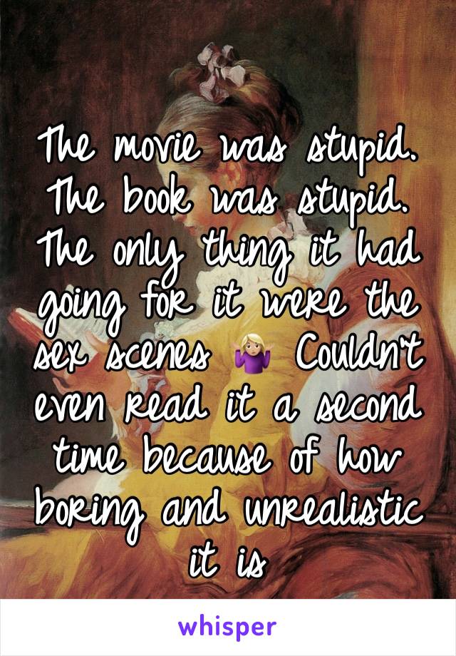 The movie was stupid. The book was stupid.
The only thing it had going for it were the sex scenes 🤷🏼‍♀️ Couldn't even read it a second time because of how boring and unrealistic it is