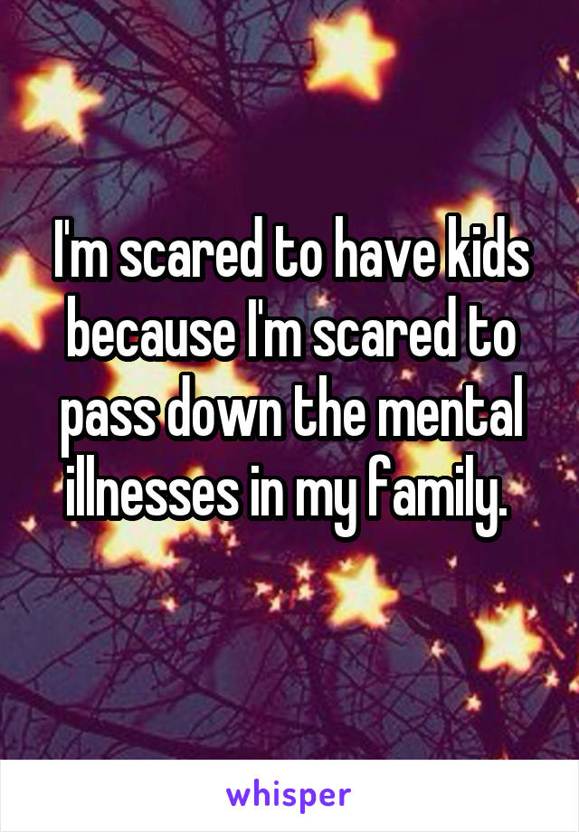 I'm scared to have kids because I'm scared to pass down the mental illnesses in my family. 
