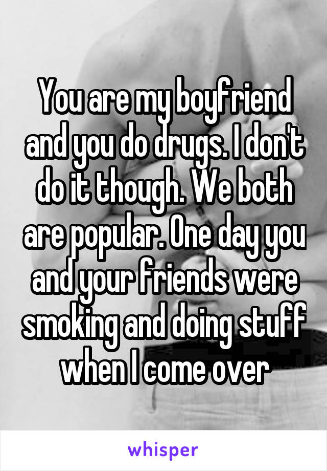 You are my boyfriend and you do drugs. I don't do it though. We both are popular. One day you and your friends were smoking and doing stuff when I come over