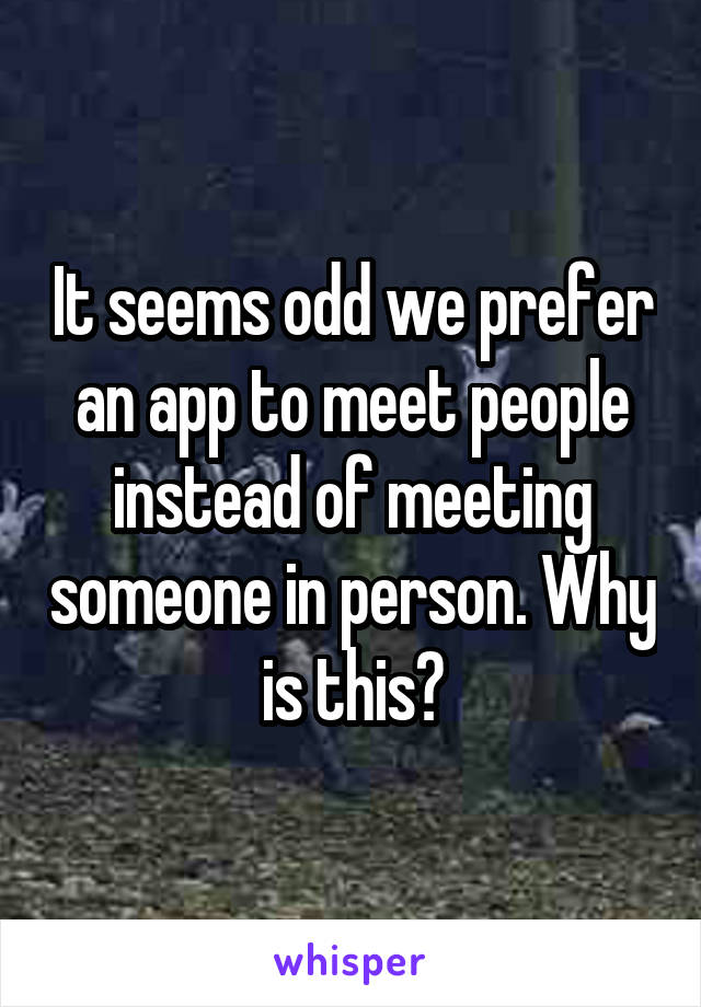 It seems odd we prefer an app to meet people instead of meeting someone in person. Why is this?