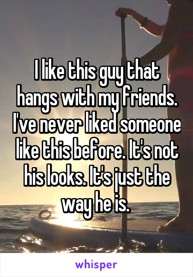 I like this guy that hangs with my friends. I've never liked someone like this before. It's not his looks. It's just the way he is. 