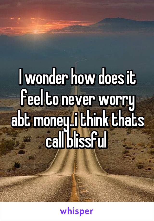 I wonder how does it feel to never worry abt money..i think thats call blissful 