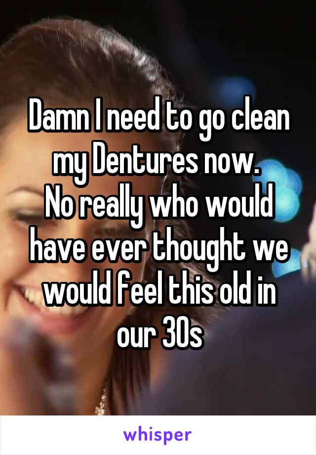 Damn I need to go clean my Dentures now. 
No really who would have ever thought we would feel this old in our 30s