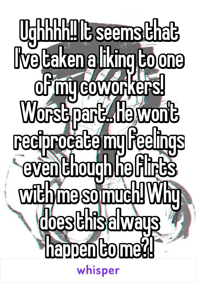 Ughhhh!! It seems that I've taken a liking to one of my coworkers! Worst part.. He won't reciprocate my feelings even though he flirts with me so much! Why does this always happen to me?!