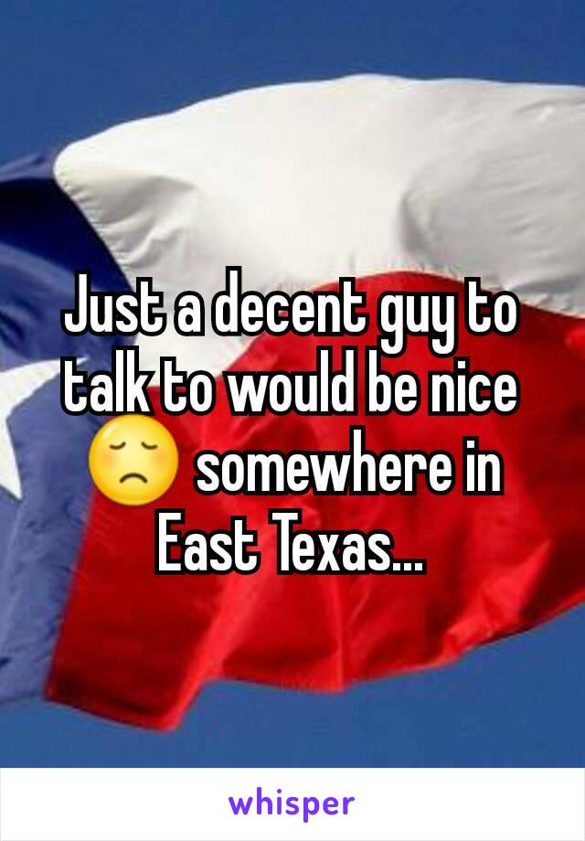 Just a decent guy to talk to would be nice 😞 somewhere in East Texas...