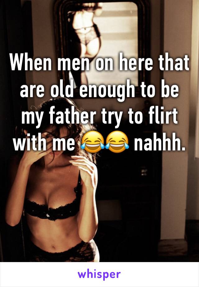 When men on here that are old enough to be my father try to flirt with me 😂😂 nahhh. 