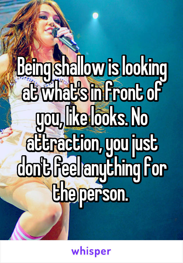 Being shallow is looking at what's in front of you, like looks. No attraction, you just don't feel anything for the person. 