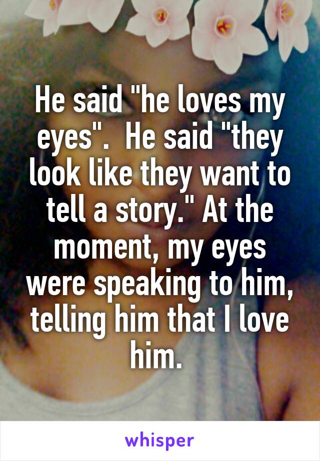 He said "he loves my eyes".  He said "they look like they want to tell a story." At the moment, my eyes were speaking to him, telling him that I love him. 