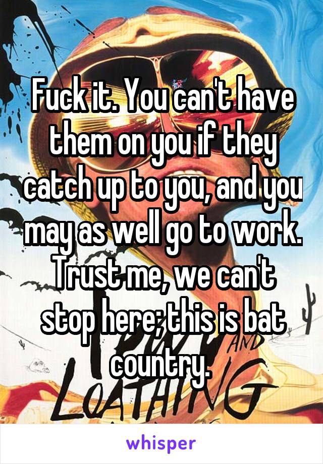 Fuck it. You can't have them on you if they catch up to you, and you may as well go to work. Trust me, we can't stop here; this is bat country. 