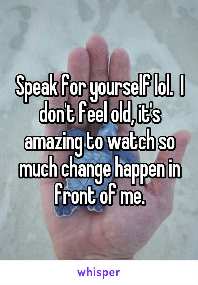 Speak for yourself lol.  I don't feel old, it's amazing to watch so much change happen in front of me.