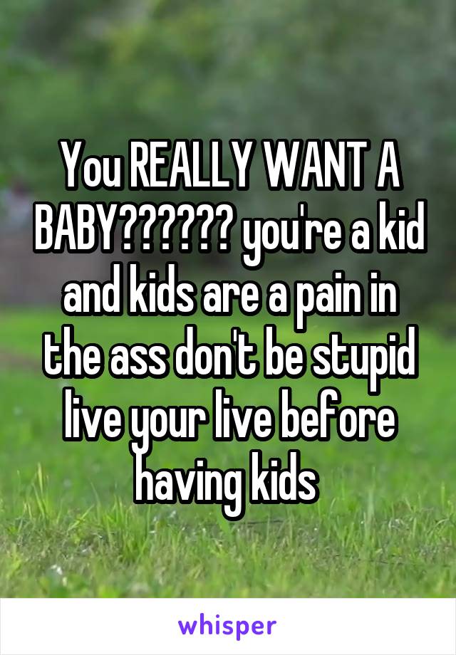 You REALLY WANT A BABY?????? you're a kid and kids are a pain in the ass don't be stupid live your live before having kids 