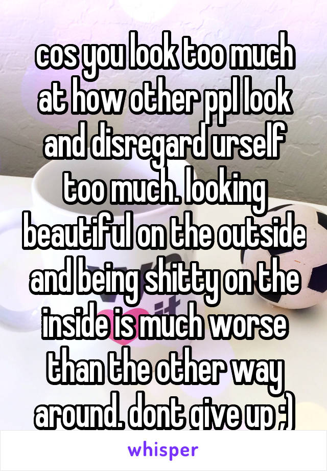 cos you look too much at how other ppl look and disregard urself too much. looking beautiful on the outside and being shitty on the inside is much worse than the other way around. dont give up ;)