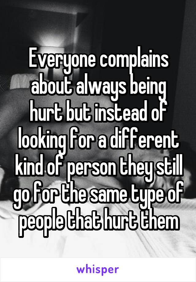 Everyone complains about always being hurt but instead of looking for a different kind of person they still go for the same type of people that hurt them