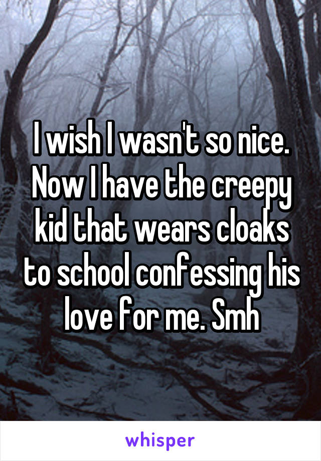 I wish I wasn't so nice. Now I have the creepy kid that wears cloaks to school confessing his love for me. Smh