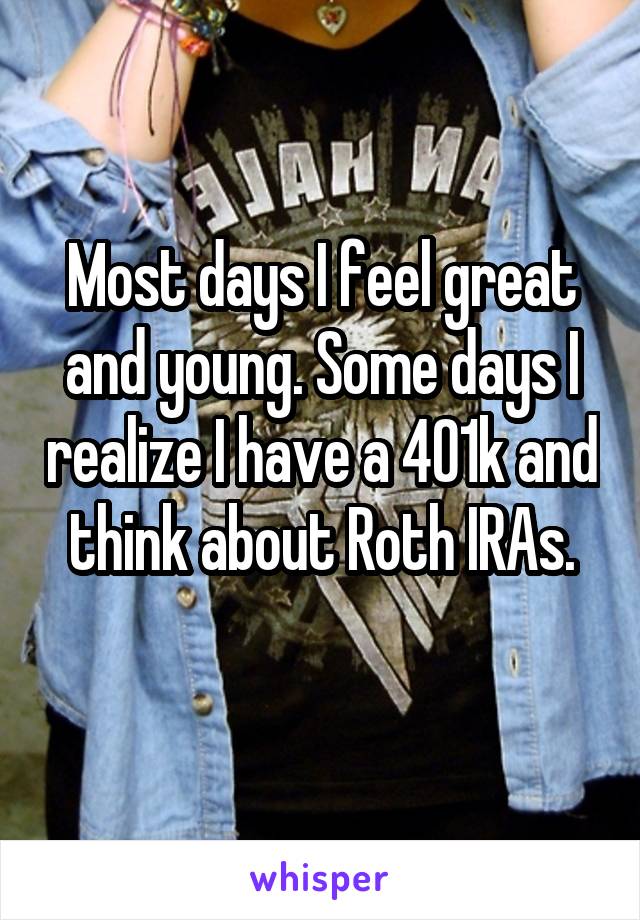 Most days I feel great and young. Some days I realize I have a 401k and think about Roth IRAs.
