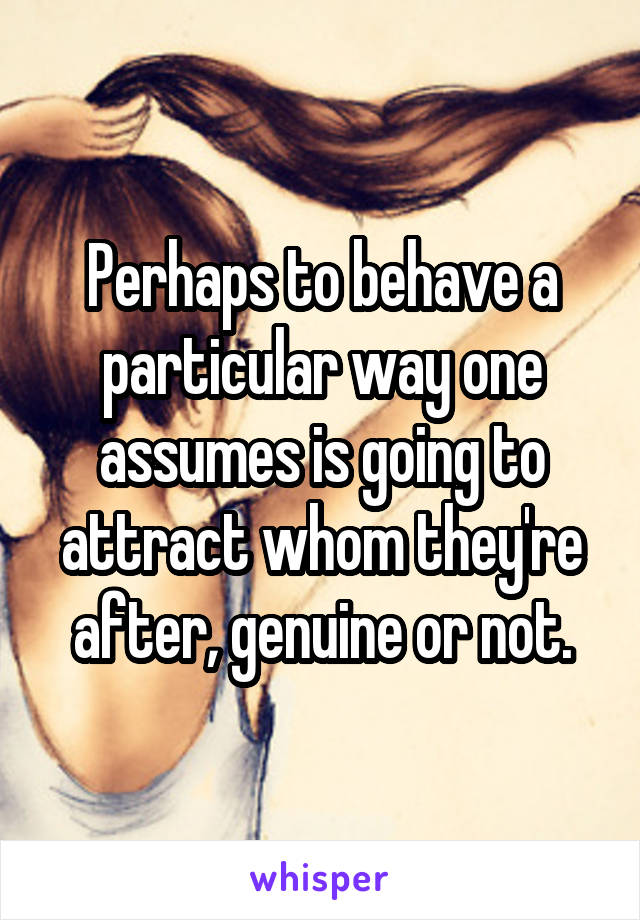 Perhaps to behave a particular way one assumes is going to attract whom they're after, genuine or not.