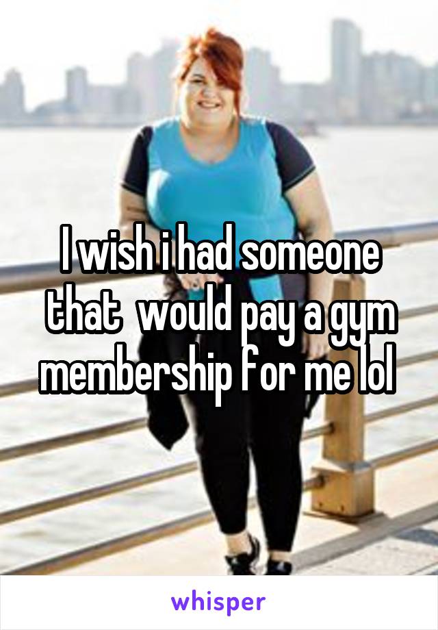 I wish i had someone that  would pay a gym membership for me lol 