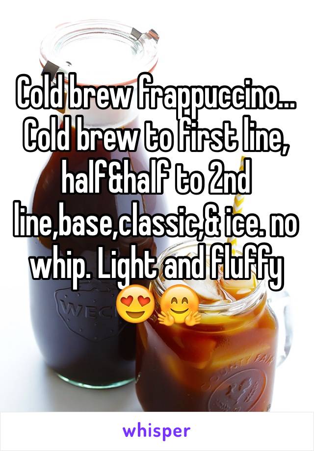 Cold brew frappuccino...
Cold brew to first line, half&half to 2nd line,base,classic,& ice. no whip. Light and fluffy 😍🤗
