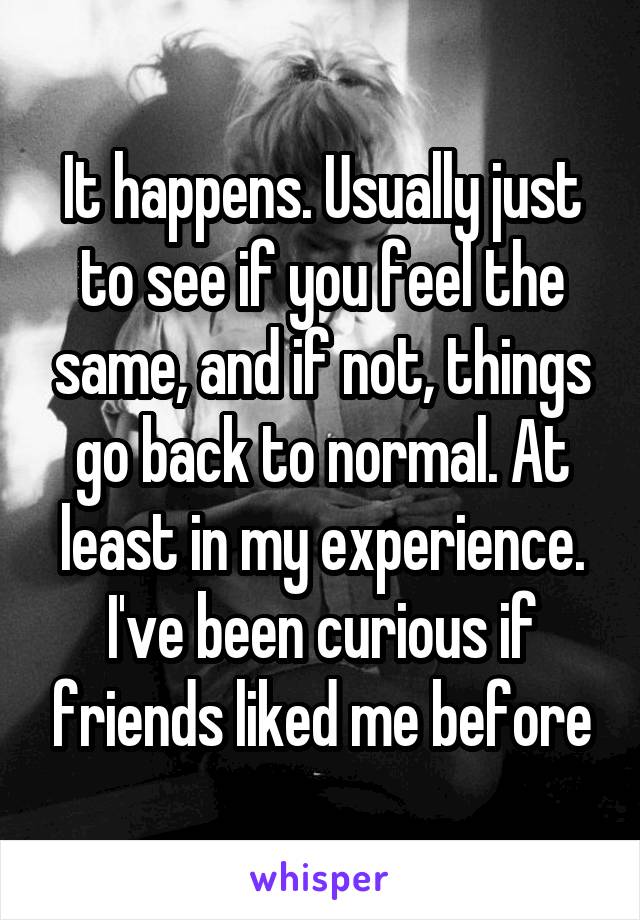 It happens. Usually just to see if you feel the same, and if not, things go back to normal. At least in my experience. I've been curious if friends liked me before