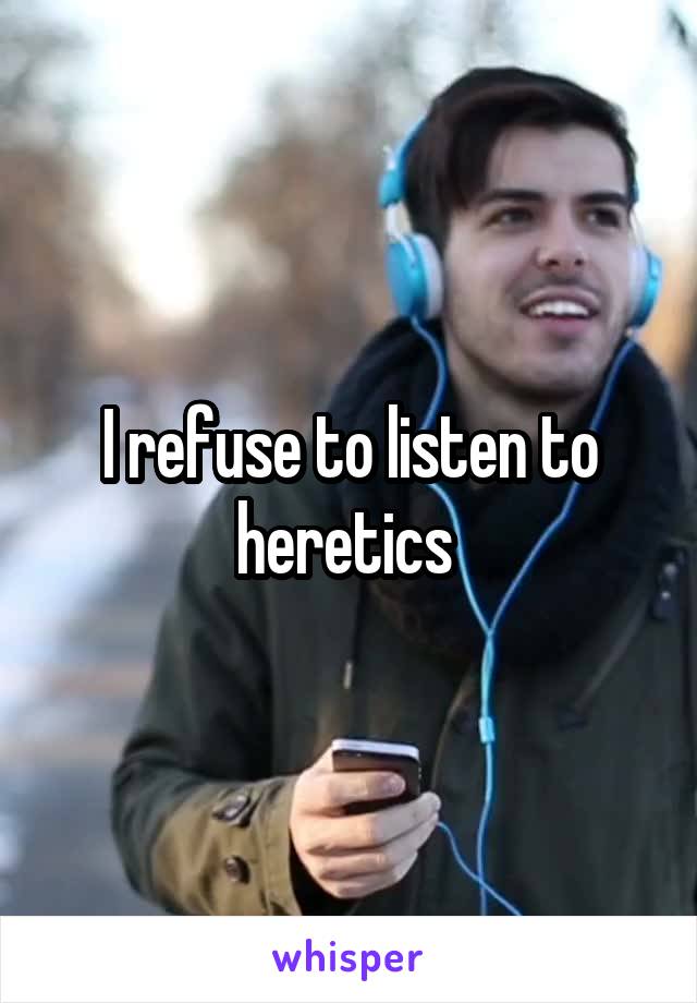 I refuse to listen to heretics 