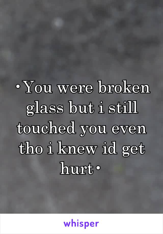 •You were broken glass but i still touched you even tho i knew id get hurt•