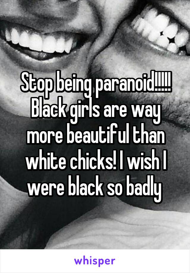 Stop being paranoid!!!!! Black girls are way more beautiful than white chicks! I wish I were black so badly 