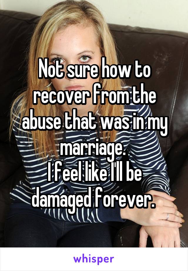 Not sure how to recover from the abuse that was in my marriage. 
I feel like I'll be damaged forever. 