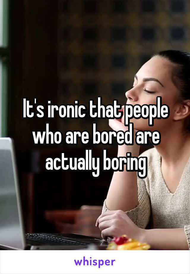 It's ironic that people who are bored are actually boring