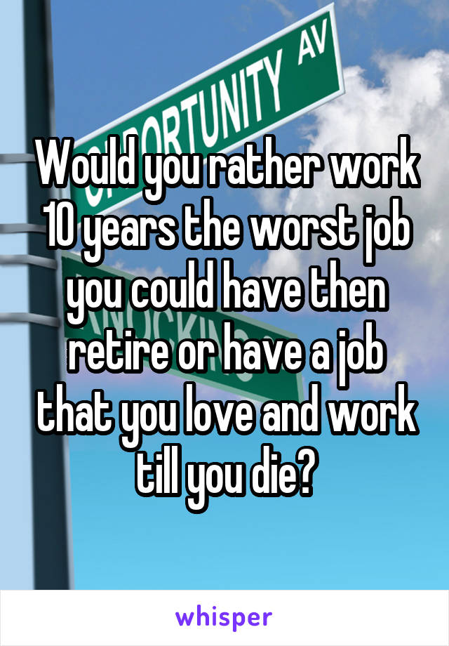 Would you rather work 10 years the worst job you could have then retire or have a job that you love and work till you die?