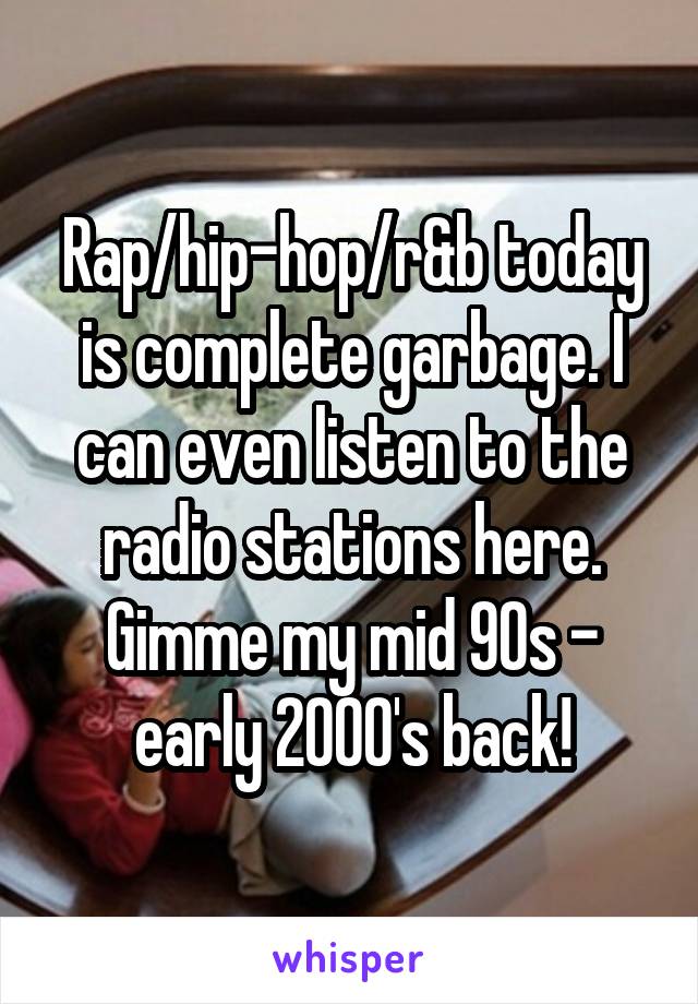 Rap/hip-hop/r&b today is complete garbage. I can even listen to the radio stations here. Gimme my mid 90s - early 2000's back!