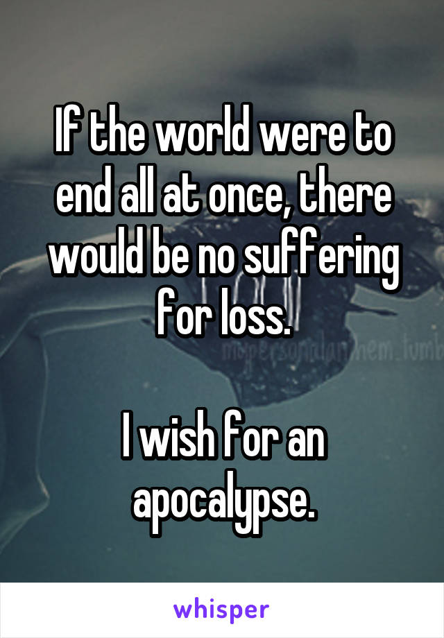 If the world were to end all at once, there would be no suffering for loss.

I wish for an apocalypse.