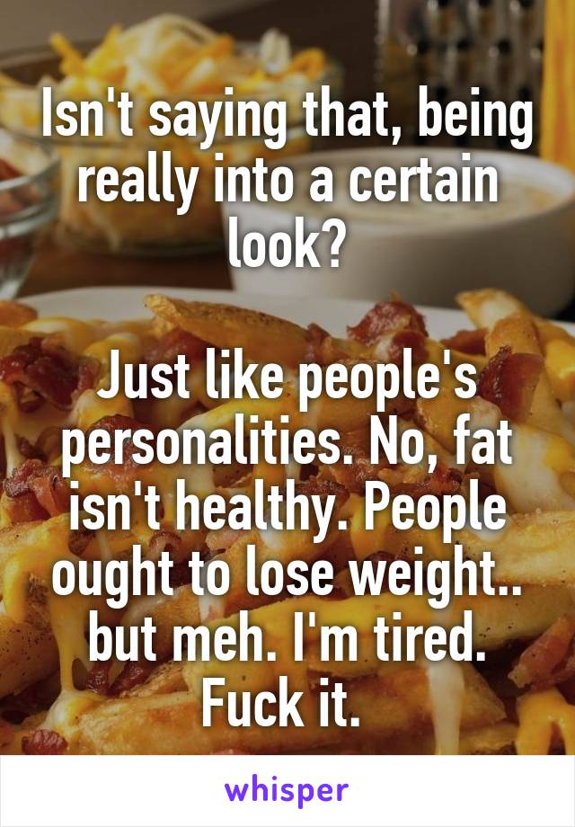 Isn't saying that, being really into a certain look?

Just like people's personalities. No, fat isn't healthy. People ought to lose weight.. but meh. I'm tired. Fuck it. 